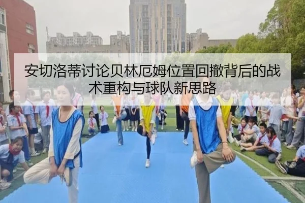 安切洛蒂讨论贝林厄姆位置回撤背后的战术重构与球队新思路