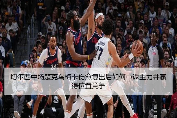 切尔西中场楚克乌梅卡伤愈复出后如何重返主力并赢得位置竞争