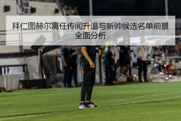 拜仁图赫尔离任传闻升温与新帅候选名单前景全面分析
