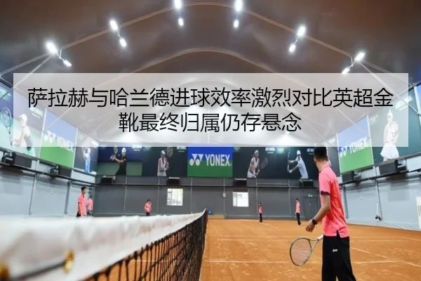 萨拉赫与哈兰德进球效率激烈对比英超金靴最终归属仍存悬念