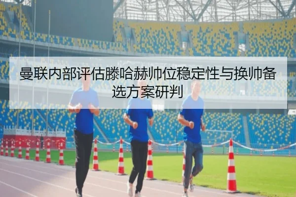 曼联内部评估滕哈赫帅位稳定性与换帅备选方案研判