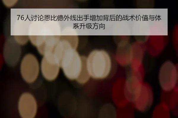 76人讨论恩比德外线出手增加背后的战术价值与体系升级方向